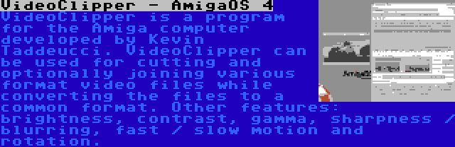 VideoClipper - AmigaOS 4 | VideoClipper is a program for the Amiga computer developed by Kevin Taddeucci. VideoClipper can be used for cutting and optionally joining various format video files while converting the files to a common format. Other features: brightness, contrast, gamma, sharpness / blurring, fast / slow motion and rotation.