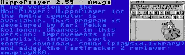HippoPlayer 2.55 - Amiga | A new version of the Mod-Player: HippoPlayer for the Amiga computer is available. This program is developed by Kari-Pekka Koljonen. Changes in this version: Improvements for playlist, infobox, sort, fonts, download, sound (playsid.library) and added the FastTracker 2 replayer: xmaplay060.