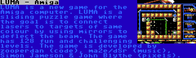 LUMA - Amiga | LUMA is a new game for the Amiga computer. LUMA is a sliding puzzle game where the goal is to connect lasers to targets of same colour by using mirrors to deflect the beam. The game has 128 fun and challenging levels. The game is developed by zooperdan (code), ma2e/dSr (music), Simon Jameson & John Blythe (pixels).