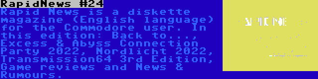 RapidNews #24 | Rapid News is a diskette magazine (English language) for the Commodore user. In this edition: Back to..., Excess & Abyss Connection Party 2022, Nordlicht 2022, Transmission64 3rd Edition, Game reviews and News & Rumours.