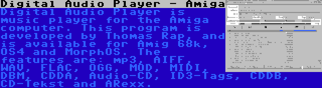 Digital Audio Player - Amiga | Digital Audio Player is music player for the Amiga computer. This program is developed by Thomas Rap, and is available for Amig 68k, OS4 and MorphOS. The features are: mp3, AIFF, WAV, FLAC, OGG, MOD, MIDI, DBM, CDDA, Audio-CD, ID3-Tags, CDDB, CD-Tekst and ARexx.