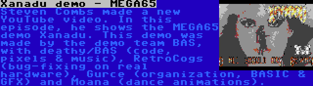 Xanadu demo - MEGA65 | Steven Combs made a new YouTube video. In this episode, he shows the MEGA65 demo Xanadu. This demo was made by the demo team BAS, with deathy/BAS (code, pixels & music), RetroCogs (bug-fixing on real hardware), Gurce (organization, BASIC & GFX) and Moana (dance animations).