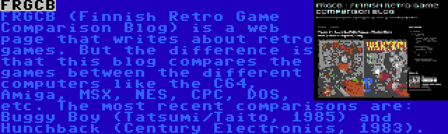 FRGCB | FRGCB (Finnish Retro Game Comparison Blog) is a web page that writes about retro games. But the difference is that this blog compares the games between the different computers like the C64, Amiga, MSX, NES, CPC, DOS, etc. The most recent comparisons are: Buggy Boy (Tatsumi/Taito, 1985) and Hunchback (Century Electronics, 1983).