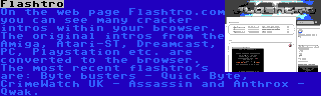 Flashtro | On the web page Flashtro.com you can see many cracker intros within your browser. The original intros from the Amiga, Atari-ST, Dreamcast, PC, Playstation etc. are converted to the browser. The most recent flashtro's are: Byte busters - Quick Byte, CrimeWatch UK - Assassin and Anthrox - Qwak.