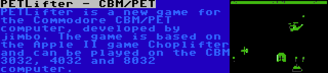 PETLifter - CBM/PET | PETLifter is a new game for the Commodore CBM/PET computer, developed by jimbo. The game is based on the Apple II game Choplifter and can be played on the CBM 3032, 4032 and 8032 computer.