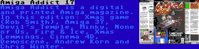 Amiga Addict 17 | Amiga Addict is a digital and printed Amiga magazine. In this edition: Xmas game (Rob Smith), Amiga 37, Devil's Temple, Minky, None of Us, Fire & Ice, Xmas Lemmings, Cinema 4D, Demoscene, Andrew Korn and Chris Winter.
