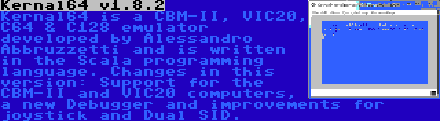 Kernal64 v1.8.2 | Kernal64 is a CBM-II, VIC20, C64 & C128 emulator developed by Alessandro Abbruzzetti and is written in the Scala programming language. Changes in this version: Support for the CBM-II and VIC20 computers, a new Debugger and improvements for joystick and Dual SID.
