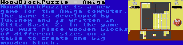 WoodBlockPuzzle - Amiga | WoodBlockPuzzle is a new game for the Amiga computer. The game is developed by Tukinem and is written in Blitz Basic 2. In the game you must place wooden blocks of different sizes on a table to create one big wooden block.
