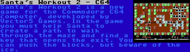Santa's Workout 2 - C64 | Santa's Workout 2 is a new game for the Commodore C64 computer, devekloped by Vector5 Games. In the game you must help Santa to create a path to walk through the maze and find a key that opens the exit. You can push the blocks, but beware of the ice.