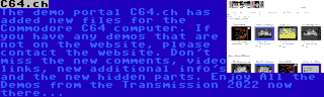 C64.ch | The demo portal C64.ch has added new files for the Commodore C64 computer. If you have any demos that are not on the website, please contact the website. Don't miss the new comments, video links, new additional info's and the new hidden parts. Enjoy All the Demos from the Transmission 2022 now there...