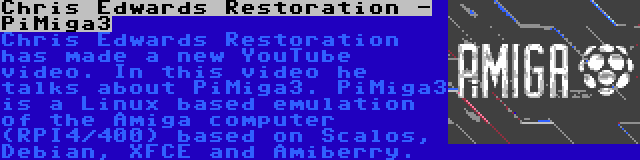 Chris Edwards Restoration - PiMiga3 | Chris Edwards Restoration has made a new YouTube video. In this video he talks about PiMiga3. PiMiga3 is a Linux based emulation of the Amiga computer (RPI4/400) based on Scalos, Debian, XFCE and Amiberry.