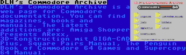 DLH's Commodore Archive | DLH's Commodore Archive is a web page for Commodore documentation. You can find magazines, books and manuals. The latest additions are: Amiga Shopper Presents ARexx, 3D-Konstruction mit GIGA-CAD Plus, Square Pairs Manual, The Penguin Book of Commodore 64 Games and Supercopy 64 Manual.