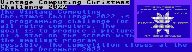 Vintage Computing Christmas Challenge 2022 | The Vintage Computing Christmas Challenge 2022 is a programming challenge for all retro computers. The goal is to produce a picture of a star on the screen with the smallest program possible. The competition closes at the 26th of December 2022.