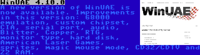 WinUAE 4.10.0 | A new version of WinUAE is now available. Improvements in this version: 68000 emulation, custom chipset, CIA, serial port, audio, Blitter, Copper, RTG, monitor type, hard disk, American Laser Games, sprites, magic mouse mode, CD32/CDTV and Z2 RAM.