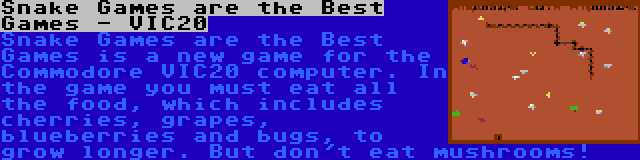 Snake Games are the Best Games - VIC20 | Snake Games are the Best Games is a new game for the Commodore VIC20 computer. In the game you must eat all the food, which includes cherries, grapes, blueberries and bugs, to grow longer. But don't eat mushrooms!