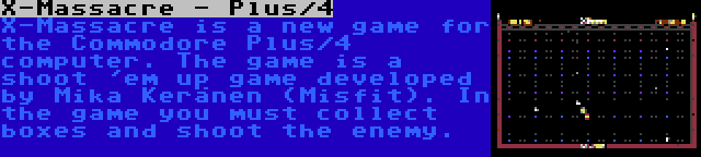 X-Massacre - Plus/4 | X-Massacre is a new game for the Commodore Plus/4 computer. The game is a shoot 'em up game developed by Mika Keränen (Misfit). In the game you must collect boxes and shoot the enemy.
