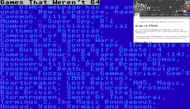 Games That Weren't 64 | The GTW64 webpage has had an update. New: Lordsfire, Adam Caveman, Billy Boulder, Mumbles - Super Spy, B-1 Bomber, Spukschloss, Aerial Arithmetic, Asteroids, Campaigns of Napoleon, Commando V1, Garden Wars, Spider Snare, Syntax tape, The Battle of the Bulge and Zany Golf. Update: 4 Games, 48 Hours, 64 Tape Computing (14), Abandon Ship S.O.S., Arcadian, Cosmax, Diskovery titles, Double Dragon V1, Dungeons Of Death, Eye Of The Beholder, Flyspy, Fuzzy Wuzzy, Gamma Strike, Gem-X 2, Greenhouse (MAX edition), Heartbreaker, Lost Robot 2, M45, Magic, Nuclear Nick, Outrun Europe, Proteus, Race Drivin', Scooter, Stratos, Sturmtruppen, Sword Of The Samurai, Terminus 2, The Magic Roundabout, Undead, Xane, Xermaid and Xoanon.
