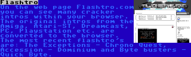 Flashtro | On the web page Flashtro.com you can see many cracker intros within your browser. The original intros from the Amiga, Atari-ST, Dreamcast, PC, Playstation etc. are converted to the browser. The most recent flashtro's are: The Exceptions - Chrono Quest, Accession - Dominium and Byte busters - Quick Byte.