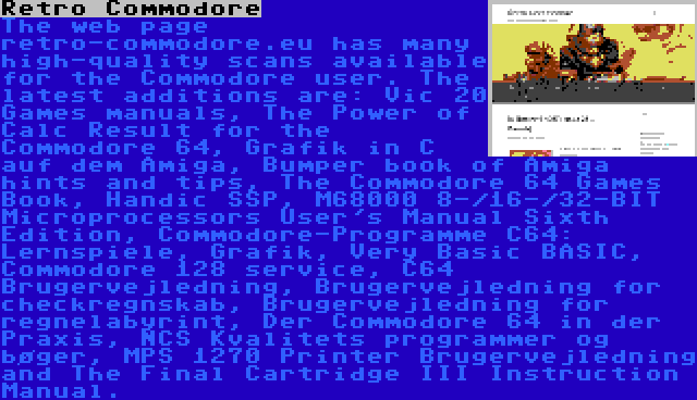Retro Commodore | The web page retro-commodore.eu has many high-quality scans available for the Commodore user. The latest additions are: Vic 20 Games manuals, The Power of Calc Result for the Commodore 64, Grafik in C auf dem Amiga, Bumper book of Amiga hints and tips, The Commodore 64 Games Book, Handic SSP, M68000 8-/16-/32-BIT Microprocessors User's Manual Sixth Edition, Commodore-Programme C64: Lernspiele, Grafik, Very Basic BASIC, Commodore 128 service, C64 Brugervejledning, Brugervejledning for checkregnskab, Brugervejledning for regnelabyrint, Der Commodore 64 in der Praxis, NCS Kvalitets programmer og bøger, MPS 1270 Printer Brugervejledning and The Final Cartridge III Instruction Manual.
