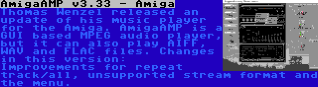 AmigaAMP v3.33 - Amiga | Thomas Wenzel released an update of his music player for the Amiga. AmigaAMP is a GUI based MPEG audio player, but it can also play AIFF, WAV and FLAC files. Changes in this version: Improvements for repeat track/all, unsupported stream format and the menu.