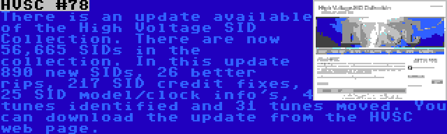 HVSC #78 | There is an update available of the High Voltage SID Collection. There are now 56,665 SIDs in the collection. In this update 890 new SIDs, 26 better rips, 217 SID credit fixes, 25 SID model/clock info's, 4 tunes identified and 31 tunes moved. You can download the update from the HVSC web page.