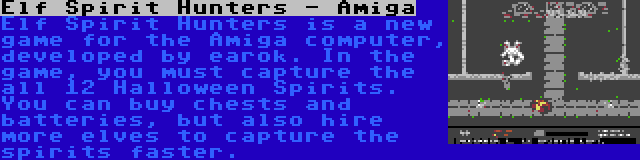 Elf Spirit Hunters - Amiga | Elf Spirit Hunters is a new game for the Amiga computer, developed by earok. In the game, you must capture the all 12 Halloween Spirits. You can buy chests and batteries, but also hire more elves to capture the spirits faster.