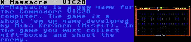 X-Massacre - VIC20 | X-Massacre is a new game for the Commodore VIC20 computer. The game is a shoot 'em up game developed by Mika Keränen (Misfit). In the game you must collect gift-boxes and shoot the enemy.