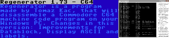 Regenerator 1.73 - C64 | Regenerator is a program made by Tomaz Kac, that will disassemble a Commodore C64 machine code program on your Windows PC. Changes in this version: Improvements for Datablock, Display ASCII and labels.
