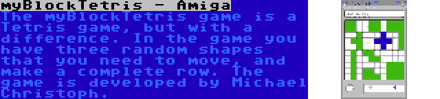 myBlockTetris - Amiga | The myBlockTetris game is a Tetris game, but with a difference. In the game you have three random shapes that you need to move, and make a complete row. The game is developed by Michael Christoph.