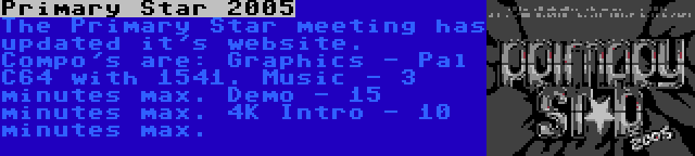 Primary Star 2005 | The Primary Star meeting has updated it's website. Compo's are: Graphics - Pal C64 with 1541. Music - 3 minutes max. Demo - 15 minutes max. 4K Intro - 10 minutes max.
