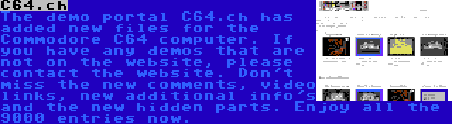 C64.ch | The demo portal C64.ch has added new files for the Commodore C64 computer. If you have any demos that are not on the website, please contact the website. Don't miss the new comments, video links, new additional info's and the new hidden parts. Enjoy all the 9000 entries now.
