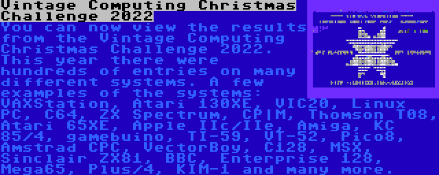 Vintage Computing Christmas Challenge 2022 | You can now view the results from the Vintage Computing Christmas Challenge 2022. This year there were hundreds of entries on many different systems. A few examples of the systems: VAXStation, Atari 130XE, VIC20, Linux PC, C64, ZX Spectrum, CP|M, Thomson T08, Atari 65XE, Apple IIc/IIe, Amiga, KC 85/4, gamebuino, TI-59, VT-52, Pico8, Amstrad CPC, VectorBoy, C128, MSX, Sinclair ZX81, BBC, Enterprise 128, Mega65, Plus/4, KIM-1 and many more.