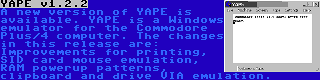 YAPE v1.2.2 | A new version of YAPE is available. YAPE is a Windows emulator for the Commodore Plus/4 computer. The changes in this release are: Improvements for printing, SID card mouse emulation, RAM powerup patterns, clipboard and drive VIA emulation.