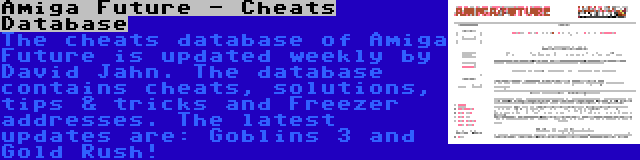 Amiga Future - Cheats Database | The cheats database of Amiga Future is updated weekly by David Jahn. The database contains cheats, solutions, tips & tricks and Freezer addresses. The latest updates are: Goblins 3 and Gold Rush!