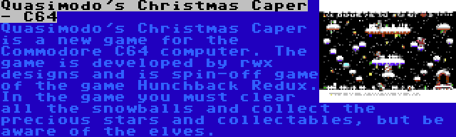 Quasimodo's Christmas Caper - C64 | Quasimodo's Christmas Caper is a new game for the Commodore C64 computer. The game is developed by rwx designs and is spin-off game of the game Hunchback Redux. In the game you must clear all the snowballs and collect the precious stars and collectables, but be aware of the elves.