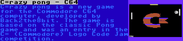 C=razy pong - C64 | C=razy pong is a new game for the Commodore C64 computer, developed by Back2the8bit. The game is based on the classic Pong game and was an entry in the C= (Commodore) Logo Code Jam competition.