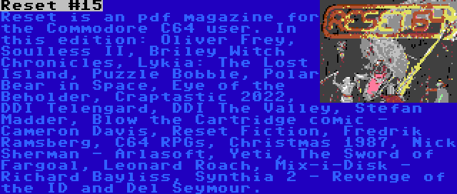 Reset #15 | Reset is an pdf magazine for the Commodore C64 user. In this edition: Oliver Frey, Soulless II, Briley Witch Chronicles, Lykia: The Lost Island, Puzzle Bobble, Polar Bear in Space, Eye of the Beholder, Craptastic 2022, DDI Telengard, DDI The Valley, Stefan Madder, Blow the Cartridge comic - Cameron Davis, Reset Fiction, Fredrik Ramsberg, C64 RPGs, Christmas 1987, Nick Sherman - Arlasoft, Yeti, The Sword of Fargoal, Leonard Roach, Mix-i-Disk - Richard Bayliss, Synthia 2 - Revenge of the ID and Del Seymour.