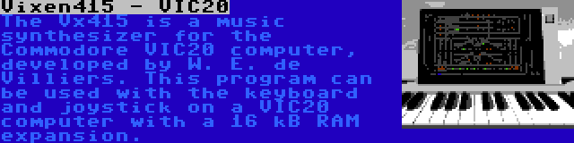 Vixen415 - VIC20 | The Vx415 is a music synthesizer for the Commodore VIC20 computer, developed by W. E. de Villiers. This program can be used with the keyboard and joystick on a VIC20 computer with a 16 kB RAM expansion.