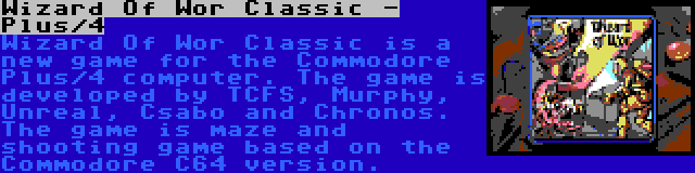 Wizard Of Wor Classic - Plus/4 | Wizard Of Wor Classic is a new game for the Commodore Plus/4 computer. The game is developed by TCFS, Murphy, Unreal, Csabo and Chronos. The game is maze and shooting game based on the Commodore C64 version.