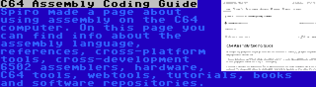 C64 Assembly Coding Guide | Spiro made a page about using assembly on the C64 computer. On this page you can find info about the assembly language, references, cross-platform tools, cross-development 6502 assemblers, hardware, C64 tools, webtools, tutorials, books and software repositories.