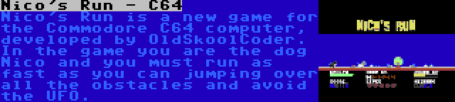 Nico's Run - C64 | Nico's Run is a new game for the Commodore C64 computer, developed by OldSkoolCoder. In the game you are the dog Nico and you must run as fast as you can jumping over all the obstacles and avoid the UFO.