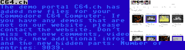 C64.ch | The demo portal C64.ch has added new files for your Commodore C64 Computer. If you have any demos that are not on our website, please contact the website. Don't miss the new comments, video links, new additional infos and the new hidden parts. Number of entries: 9039.