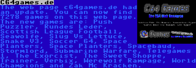 C64games.de | The web page c64games.de had an update. You can now find 7278 games on this web page. The new games are: Push Puzzler, Rundes Leder, Scottish League Football, Seawolfe, Slug Vs Lettuce, Snake V3, Soccer 64, Space Planters, Space Planters, Spacebaud, Stormlord, Submarine Warfare, Telegames 1, The Exorcist, The Sweet Shoppe, Trainer, Verbix, Werewolf Rampage, World Champions and Zak Mc Kracken.