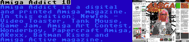 Amiga Addict 18 | Amiga Addict is a digital and printed Amiga magazine. In this edition: NewTek - Video Toaster, Tank Mouse, Game Jam, Amiga Art Contest, Wonderboy, Papercraft Amiga, ARexx, Batman Rises and Amiga Active magazine.