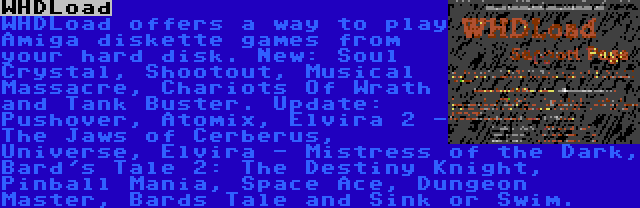 WHDLoad | WHDLoad offers a way to play Amiga diskette games from your hard disk. New: Soul Crystal, Shootout, Musical Massacre, Chariots Of Wrath and Tank Buster. Update: Pushover, Atomix, Elvira 2 - The Jaws of Cerberus, Universe, Elvira - Mistress of the Dark, Bard's Tale 2: The Destiny Knight, Pinball Mania, Space Ace, Dungeon Master, Bards Tale and Sink or Swim.