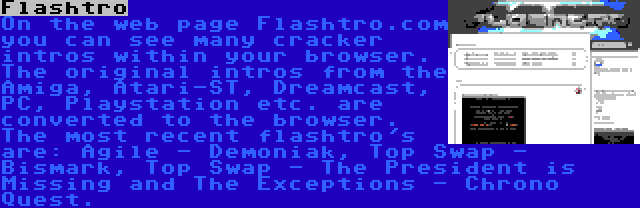Flashtro | On the web page Flashtro.com you can see many cracker intros within your browser. The original intros from the Amiga, Atari-ST, Dreamcast, PC, Playstation etc. are converted to the browser. The most recent flashtro's are: Agile - Demoniak, Top Swap - Bismark, Top Swap - The President is Missing and The Exceptions - Chrono Quest.