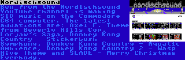 Nordischsound | Ben from the Nordischsound YouTube channel is making SID music on the Commodore C64 computer. The latest addations are: Axel F. Theme from Beverly Hills Cop, Locjaw's Saga, Donkey Kong Country - Stickerbush Symphony, Donkey Kong Country - Aquatic Ambience, Donkey Kong Country 2 - Wasp Hive Theme and SLADE - Merry Christmas Everbody.