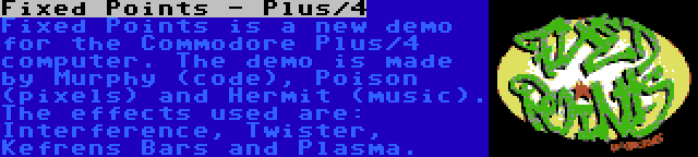 Fixed Points - Plus/4 | Fixed Points is a new demo for the Commodore Plus/4 computer. The demo is made by Murphy (code), Poison (pixels) and Hermit (music). The effects used are: Interference, Twister, Kefrens Bars and Plasma.