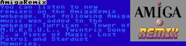 AmigaRemix | You can listen to new remixes on the AmigaRemix webpage. The following Amiga music was added to the webpage: Turrican - Tower of M.O.R.G.U.L., Twintris Song 2, a Piece of Magic, Lost Patrol and Stardust Memories.