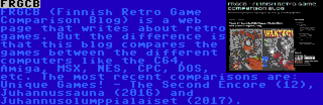 FRGCB | FRGCB (Finnish Retro Game Comparison Blog) is a web page that writes about retro games. But the difference is that this blog compares the games between the different computers like the C64, Amiga, MSX, NES, CPC, DOS, etc. The most recent comparisons are: Unique Games! - The Second Encore (12), Juhannussauna (2016) and Juhannusolumppialaiset (2017).